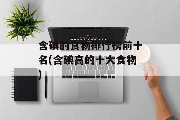 含碘的食物排行榜前十名(含碘高的十大食物)-第1张图片-
