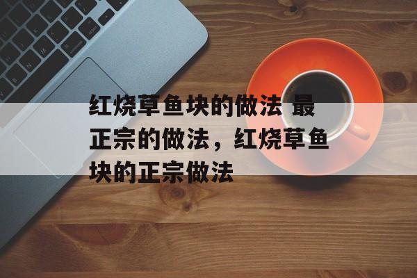 红烧草鱼块的做法 最正宗的做法，红烧草鱼块的正宗做法-第1张图片-