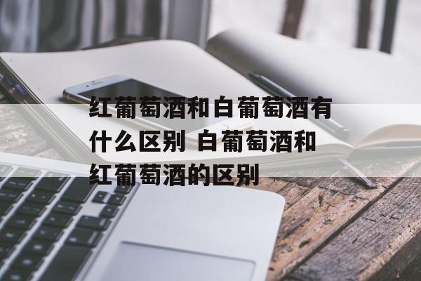 红葡萄酒和白葡萄酒有什么区别 白葡萄酒和红葡萄酒的区别-第1张图片-
