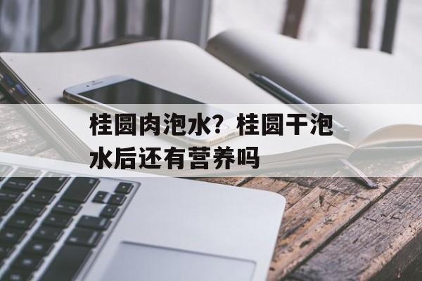 桂圆肉泡水？桂圆干泡水后还有营养吗-第1张图片-