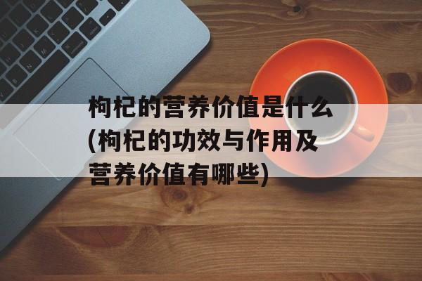 枸杞的营养价值是什么(枸杞的功效与作用及营养价值有哪些)-第1张图片-