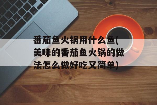 番茄鱼火锅用什么鱼(美味的番茄鱼火锅的做法怎么做好吃又简单)-第1张图片-