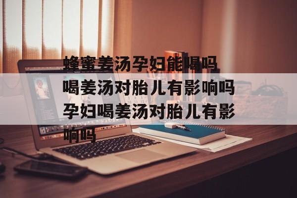 蜂蜜姜汤孕妇能喝吗 喝姜汤对胎儿有影响吗孕妇喝姜汤对胎儿有影响吗-第1张图片-
