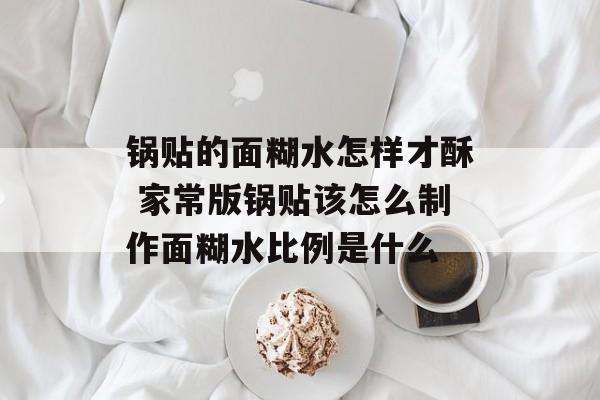 锅贴的面糊水怎样才酥 家常版锅贴该怎么制作面糊水比例是什么-第1张图片-