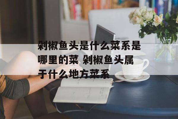 剁椒鱼头是什么菜系是哪里的菜 剁椒鱼头属于什么地方菜系-第1张图片-