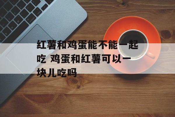红薯和鸡蛋能不能一起吃 鸡蛋和红薯可以一块儿吃吗-第1张图片-