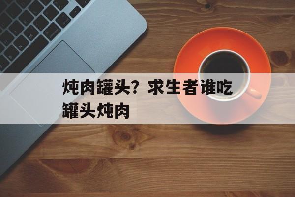 炖肉罐头？求生者谁吃罐头炖肉-第1张图片-