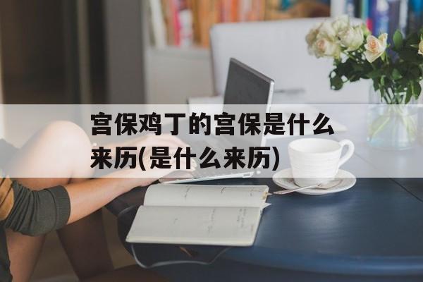 宫保鸡丁的宫保是什么来历(是什么来历)-第1张图片-
