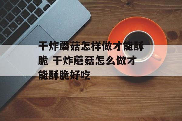 干炸蘑菇怎样做才能酥脆 干炸蘑菇怎么做才能酥脆好吃-第1张图片-
