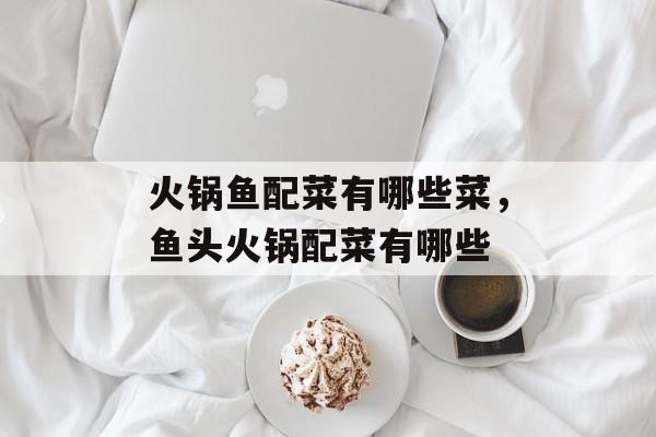 火锅鱼配菜有哪些菜，鱼头火锅配菜有哪些-第1张图片-