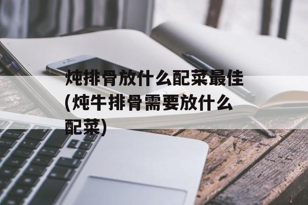 炖排骨放什么配菜最佳(炖牛排骨需要放什么配菜)-第1张图片-
