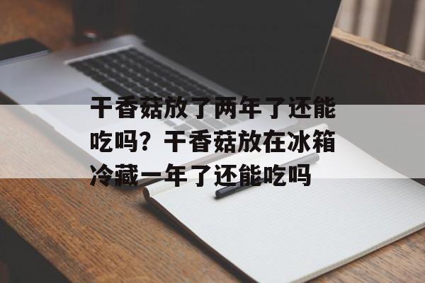 干香菇放了两年了还能吃吗？干香菇放在冰箱冷藏一年了还能吃吗-第1张图片-