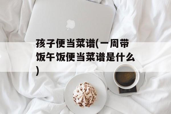 孩子便当菜谱(一周带饭午饭便当菜谱是什么)-第1张图片-