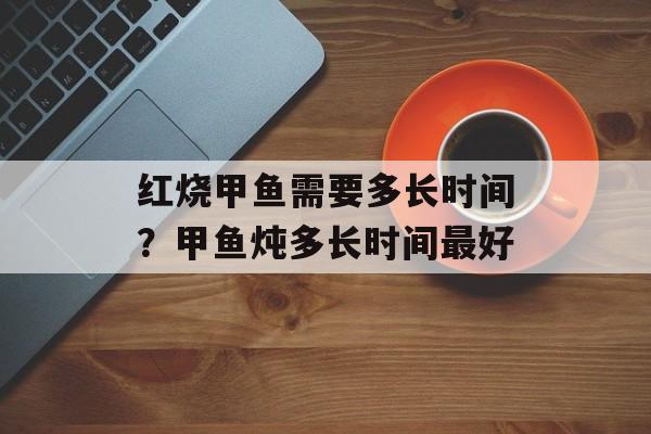 红烧甲鱼需要多长时间？甲鱼炖多长时间最好-第1张图片-