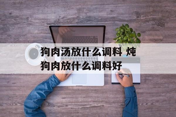 狗肉汤放什么调料 炖狗肉放什么调料好-第1张图片-