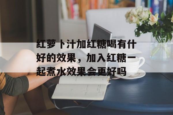 红萝卜汁加红糖喝有什好的效果，加入红糖一起煮水效果会更好吗-第1张图片-