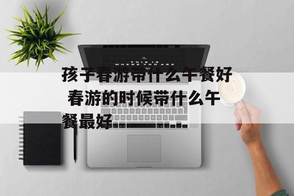 孩子春游带什么午餐好 春游的时候带什么午餐最好-第1张图片-