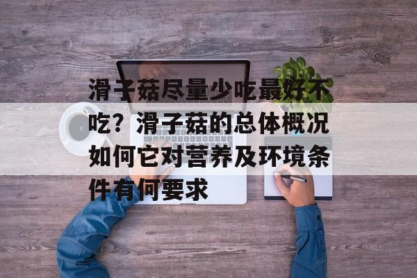 滑子菇尽量少吃最好不吃？滑子菇的总体概况如何它对营养及环境条件有何要求-第1张图片-