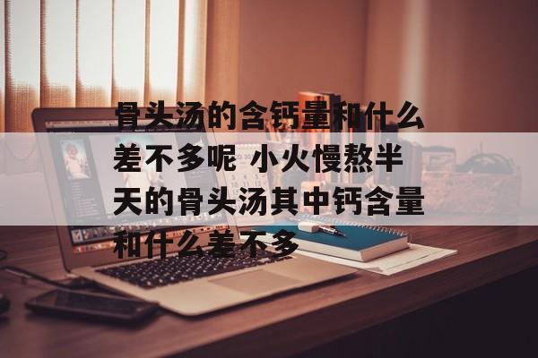 骨头汤的含钙量和什么差不多呢 小火慢熬半天的骨头汤其中钙含量和什么差不多-第1张图片-