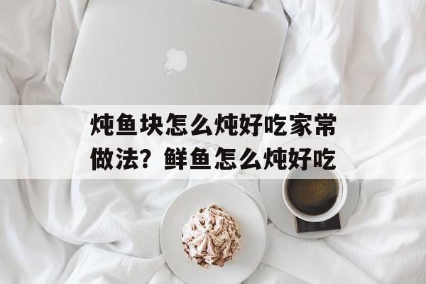 炖鱼块怎么炖好吃家常做法？鲜鱼怎么炖好吃-第1张图片-