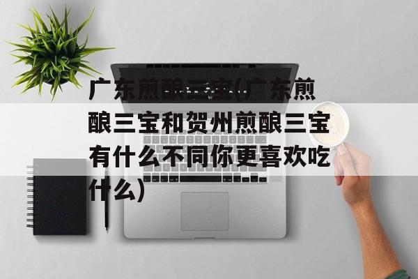 广东煎酿三宝(广东煎酿三宝和贺州煎酿三宝有什么不同你更喜欢吃什么)-第1张图片-