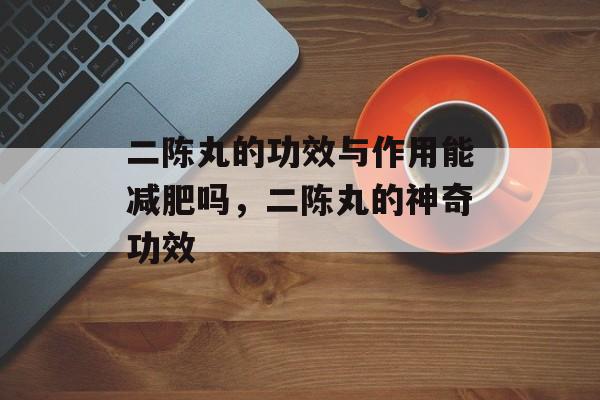 二陈丸的功效与作用能减肥吗，二陈丸的神奇功效-第1张图片-