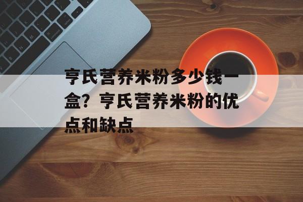 亨氏营养米粉多少钱一盒？亨氏营养米粉的优点和缺点-第1张图片-