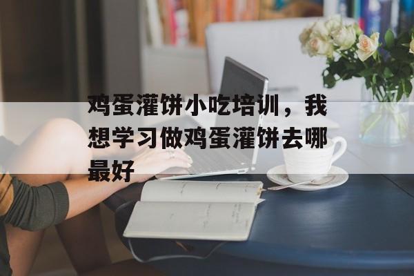 鸡蛋灌饼小吃培训，我想学习做鸡蛋灌饼去哪最好-第1张图片-