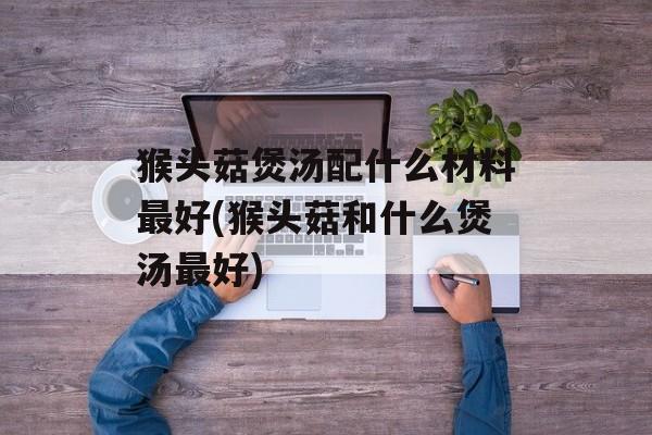 猴头菇煲汤配什么材料最好(猴头菇和什么煲汤最好)-第1张图片-