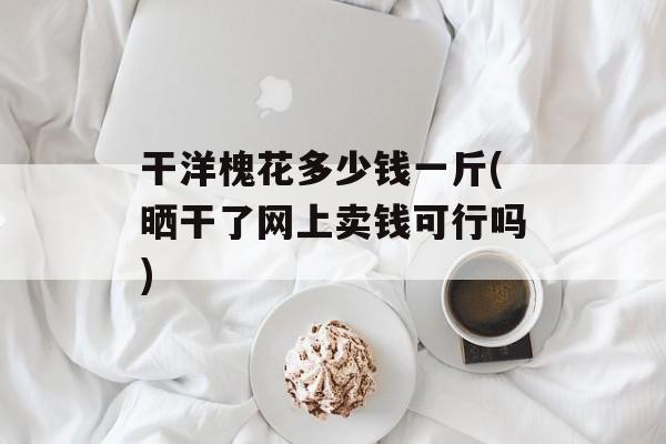 干洋槐花多少钱一斤(晒干了网上卖钱可行吗)-第1张图片-