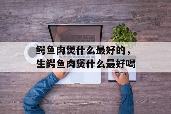 鳄鱼肉煲什么最好的，生鳄鱼肉煲什么最好喝-第1张图片-