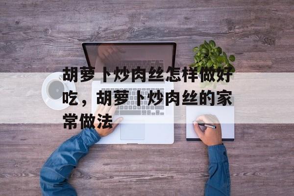 胡萝卜炒肉丝怎样做好吃，胡萝卜炒肉丝的家常做法-第1张图片-