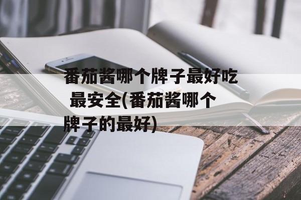 番茄酱哪个牌子最好吃 最安全(番茄酱哪个牌子的最好)-第1张图片-
