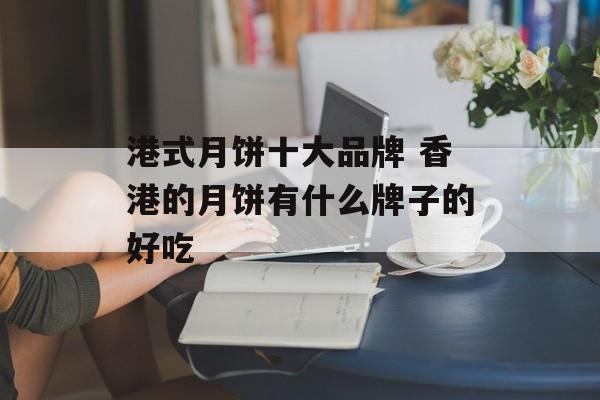 港式月饼十大品牌 香港的月饼有什么牌子的好吃-第1张图片-