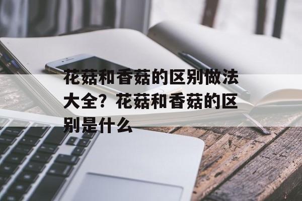 花菇和香菇的区别做法大全？花菇和香菇的区别是什么-第1张图片-