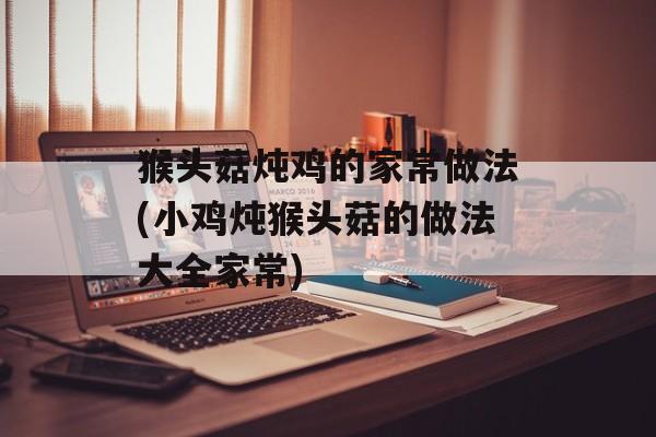 猴头菇炖鸡的家常做法(小鸡炖猴头菇的做法大全家常)-第1张图片-