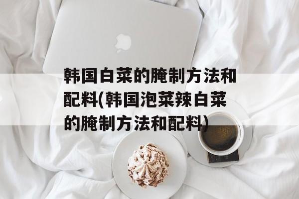 韩国白菜的腌制方法和配料(韩国泡菜辣白菜的腌制方法和配料)-第1张图片-