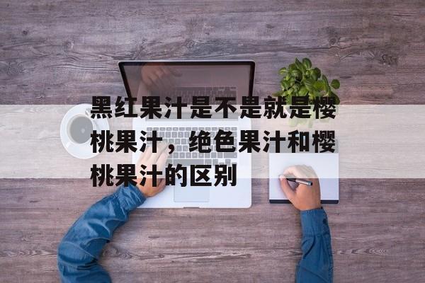 黑红果汁是不是就是樱桃果汁，绝色果汁和樱桃果汁的区别-第1张图片-