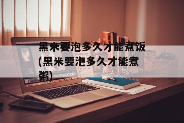 黑米要泡多久才能煮饭(黑米要泡多久才能煮粥)-第1张图片-