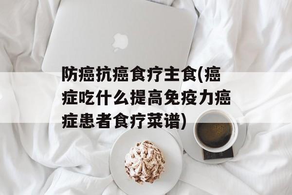 防癌抗癌食疗主食(癌症吃什么提高免疫力癌症患者食疗菜谱)-第1张图片-