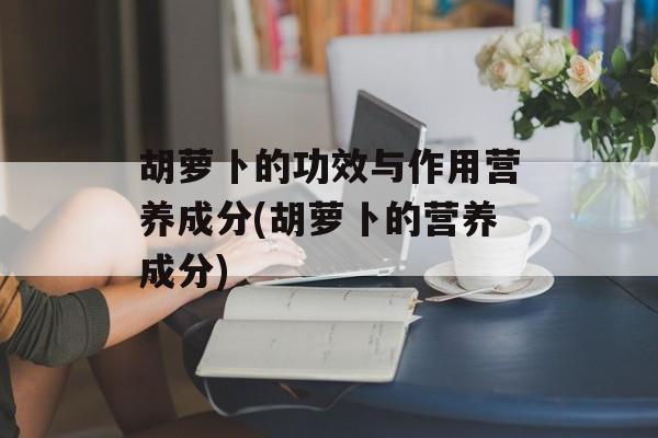 胡萝卜的功效与作用营养成分(胡萝卜的营养成分)-第1张图片-