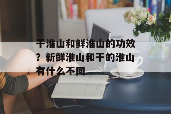 干淮山和鲜淮山的功效？新鲜淮山和干的淮山有什么不同-第1张图片-