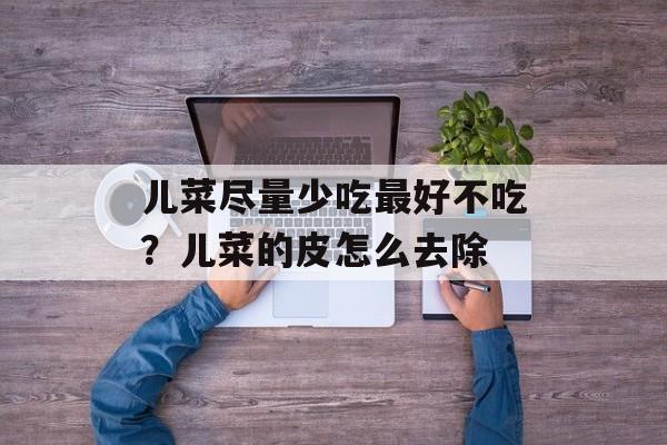 儿菜尽量少吃最好不吃？儿菜的皮怎么去除-第1张图片-