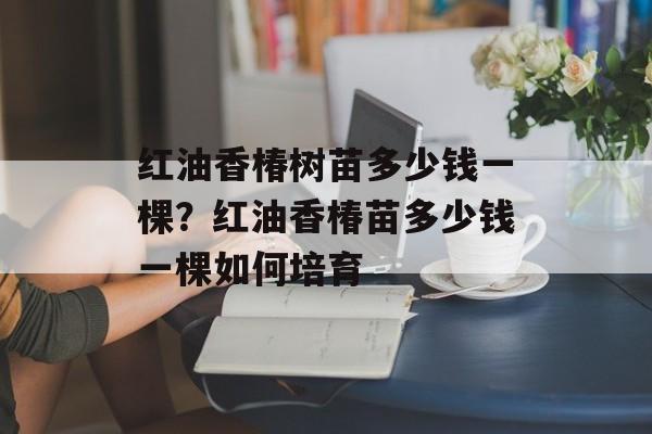 红油香椿树苗多少钱一棵？红油香椿苗多少钱一棵如何培育-第1张图片-