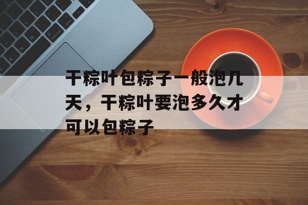 干粽叶包粽子一般泡几天，干粽叶要泡多久才可以包粽子-第1张图片-