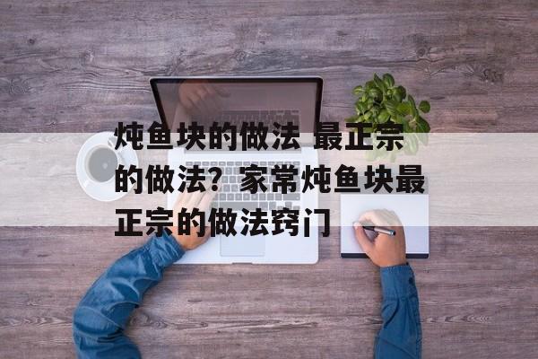 炖鱼块的做法 最正宗的做法？家常炖鱼块最正宗的做法窍门-第1张图片-