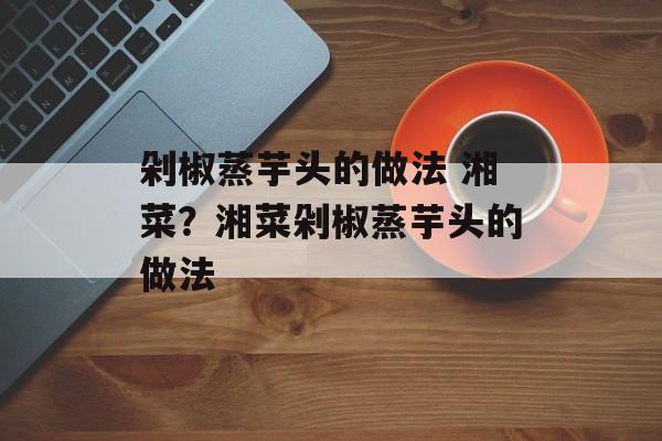 剁椒蒸芋头的做法 湘菜？湘菜剁椒蒸芋头的做法-第1张图片-