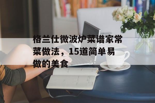 格兰仕微波炉菜谱家常菜做法，15道简单易做的美食-第1张图片-