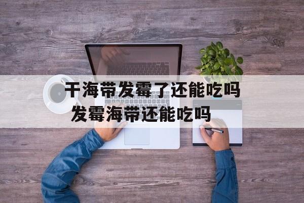 干海带发霉了还能吃吗 发霉海带还能吃吗-第1张图片-