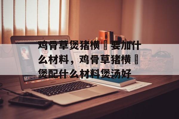 鸡骨草煲猪横脷要加什么材料，鸡骨草猪横脷煲配什么材料煲汤好-第1张图片-